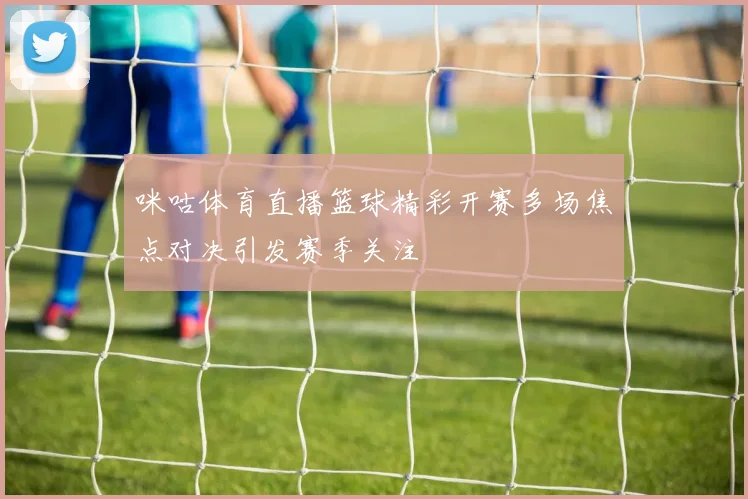 咪咕体育直播篮球精彩开赛多场焦点对决引发赛季关注