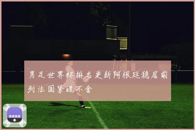 男足世界杯排名更新阿根廷稳居前列法国紧追不舍