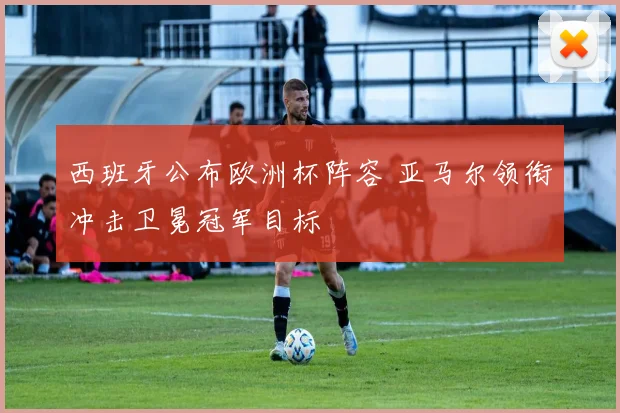 西班牙公布欧洲杯阵容 亚马尔领衔冲击卫冕冠军目标