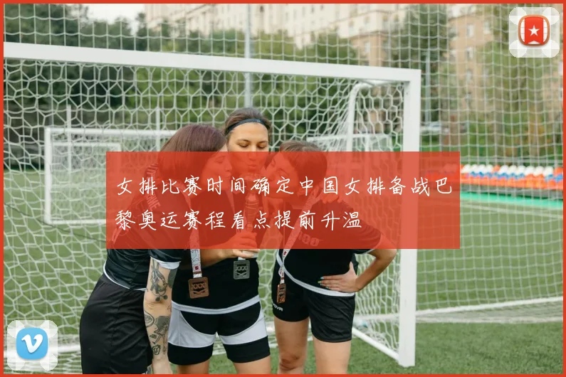 女排比赛时间确定中国女排备战巴黎奥运赛程看点提前升温