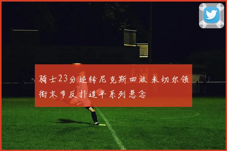 骑士23分逆转尼克斯回放 米切尔领衔末节反扑追平系列悬念