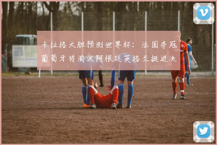 卡拉格大胆预测世界杯：法国夺冠葡萄牙将淘汰阿根廷英格兰挺进决赛
