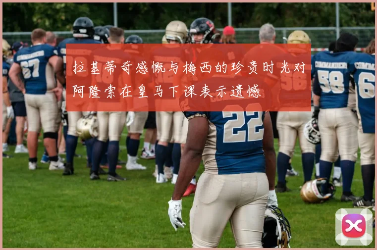 拉基蒂奇感慨与梅西的珍贵时光对阿隆索在皇马下课表示遗憾