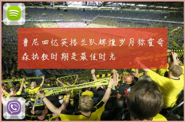 鲁尼回忆英格兰队辉煌岁月称霍奇森执教时期是最佳时光