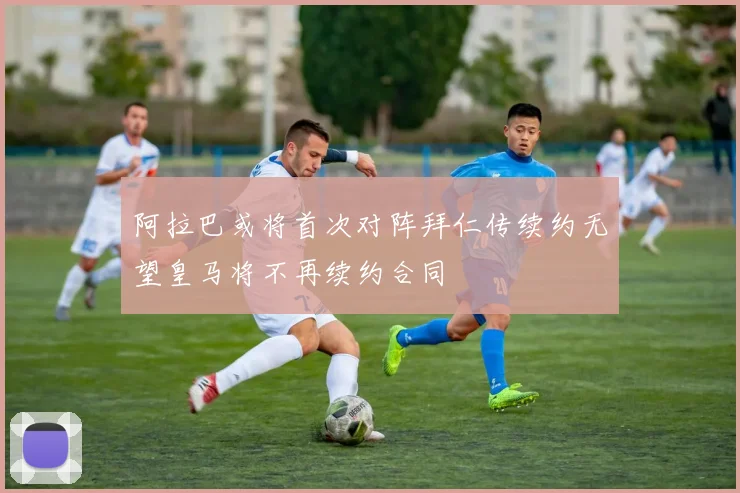 阿拉巴或将首次对阵拜仁传续约无望皇马将不再续约合同