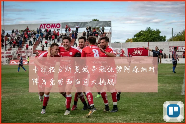 卡拉格分析曼城争冠优势阿森纳对阵马竞将面临巨大挑战