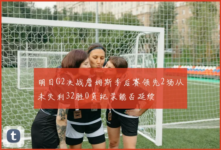 明日G2决战詹姆斯季后赛领先2场从未失利32胜0负纪录能否延续