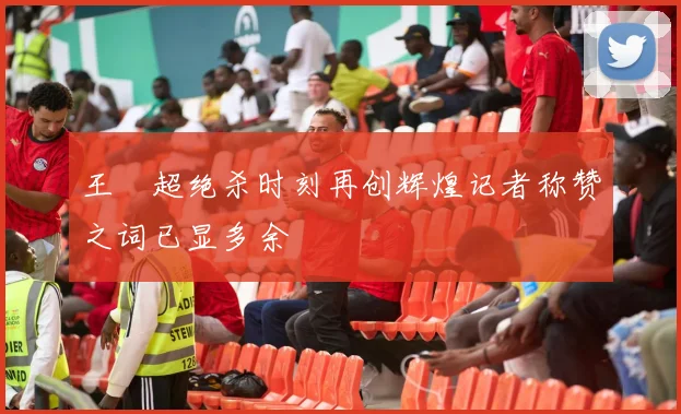 王燊超绝杀时刻再创辉煌记者称赞之词已显多余