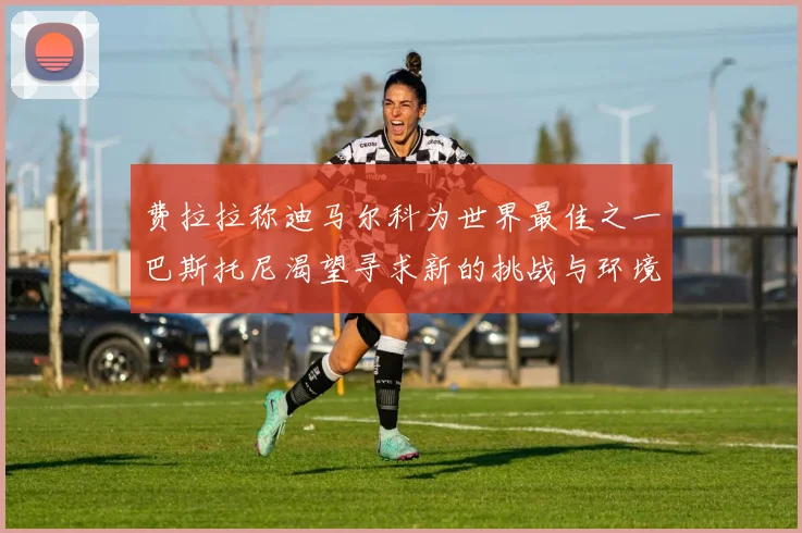 费拉拉称迪马尔科为世界最佳之一巴斯托尼渴望寻求新的挑战与环境