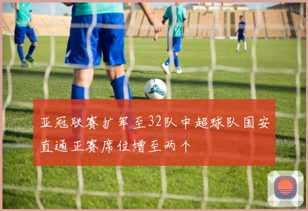 亚冠联赛扩军至32队中超球队国安直通正赛席位增至两个