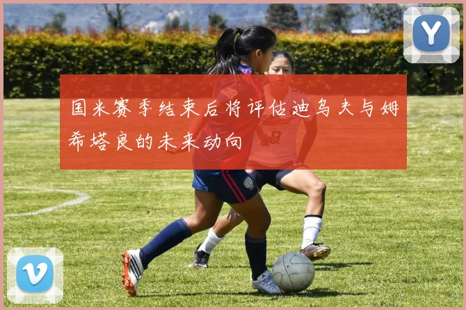 国米赛季结束后将评估迪乌夫与姆希塔良的未来动向