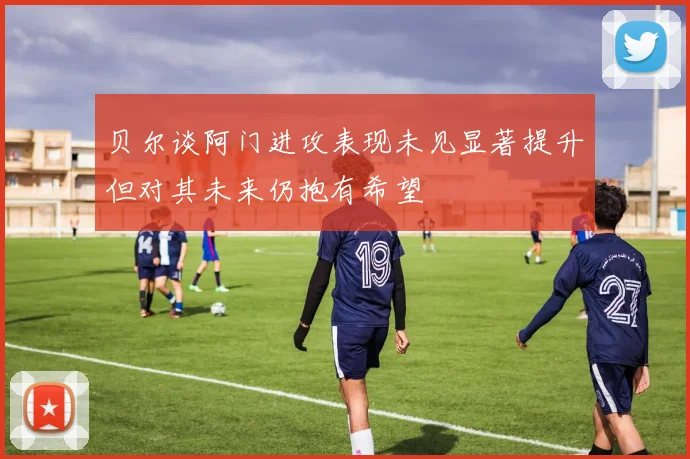 贝尔谈阿门进攻表现未见显著提升但对其未来仍抱有希望