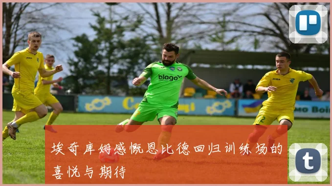 埃奇库姆感慨恩比德回归训练场的喜悦与期待