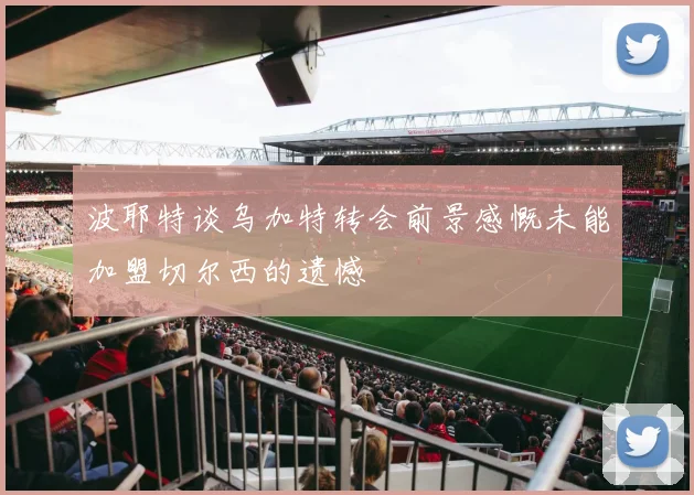 波耶特谈乌加特转会前景感慨未能加盟切尔西的遗憾