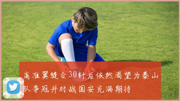 高准翼缝合30针后依然渴望为泰山队争冠并对战国安充满期待
