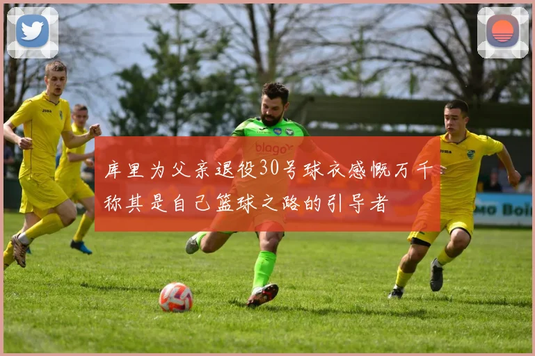 库里为父亲退役30号球衣感慨万千称其是自己篮球之路的引导者