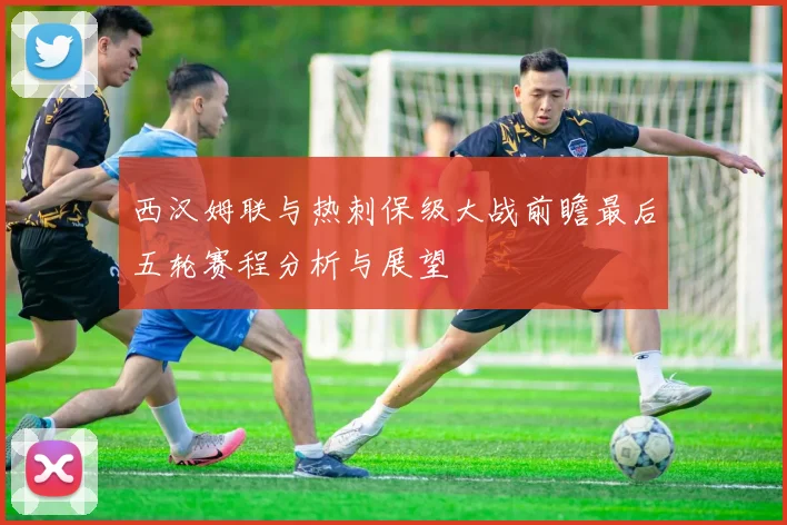 西汉姆联与热刺保级大战前瞻最后五轮赛程分析与展望