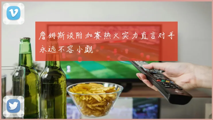 詹姆斯谈附加赛热火实力直言对手永远不容小觑