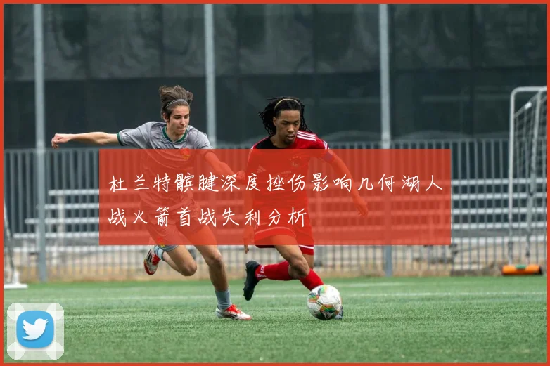 杜兰特髌腱深度挫伤影响几何湖人战火箭首战失利分析