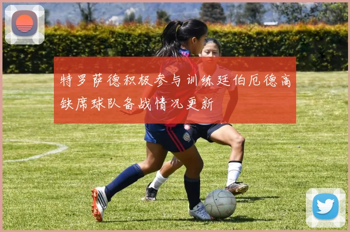 特罗萨德积极参与训练廷伯厄德高缺席球队备战情况更新