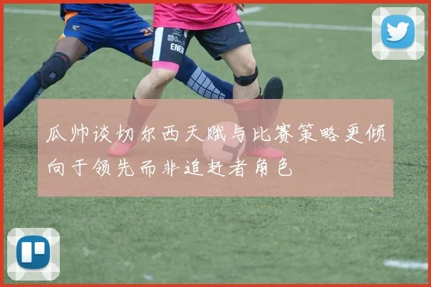 瓜帅谈切尔西天赋与比赛策略更倾向于领先而非追赶者角色