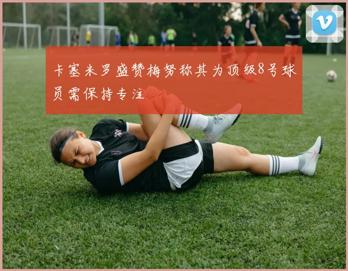 卡塞米罗盛赞梅努称其为顶级8号球员需保持专注