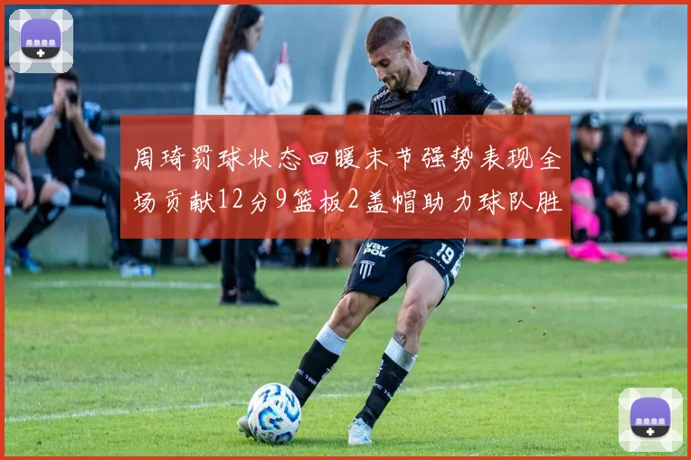 周琦罚球状态回暖末节强势表现全场贡献12分9篮板2盖帽助力球队胜利