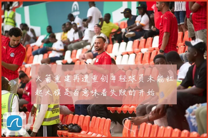 火箭重建再遭重创年轻球员未能扛起大旗是否意味着失败的开始