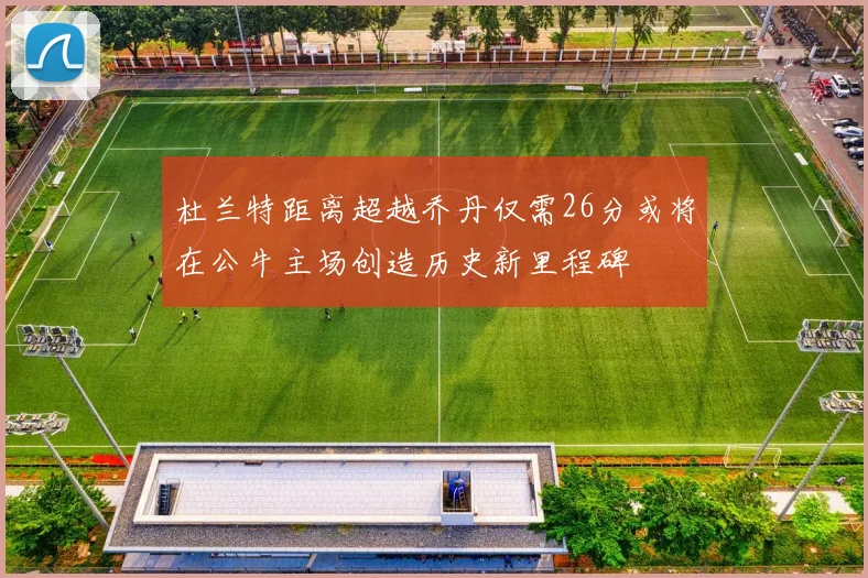 杜兰特距离超越乔丹仅需26分或将在公牛主场创造历史新里程碑