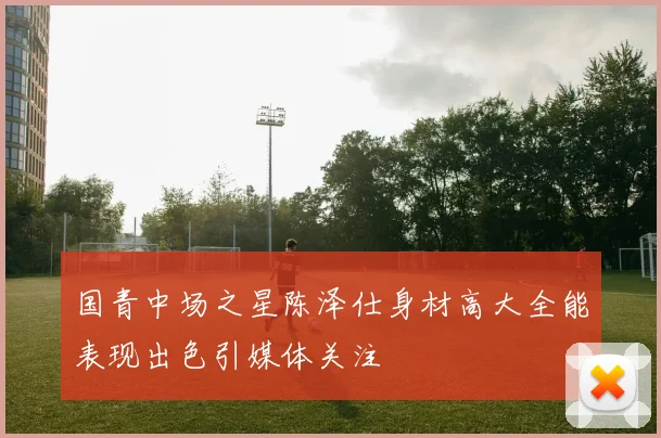 国青中场之星陈泽仕身材高大全能表现出色引媒体关注